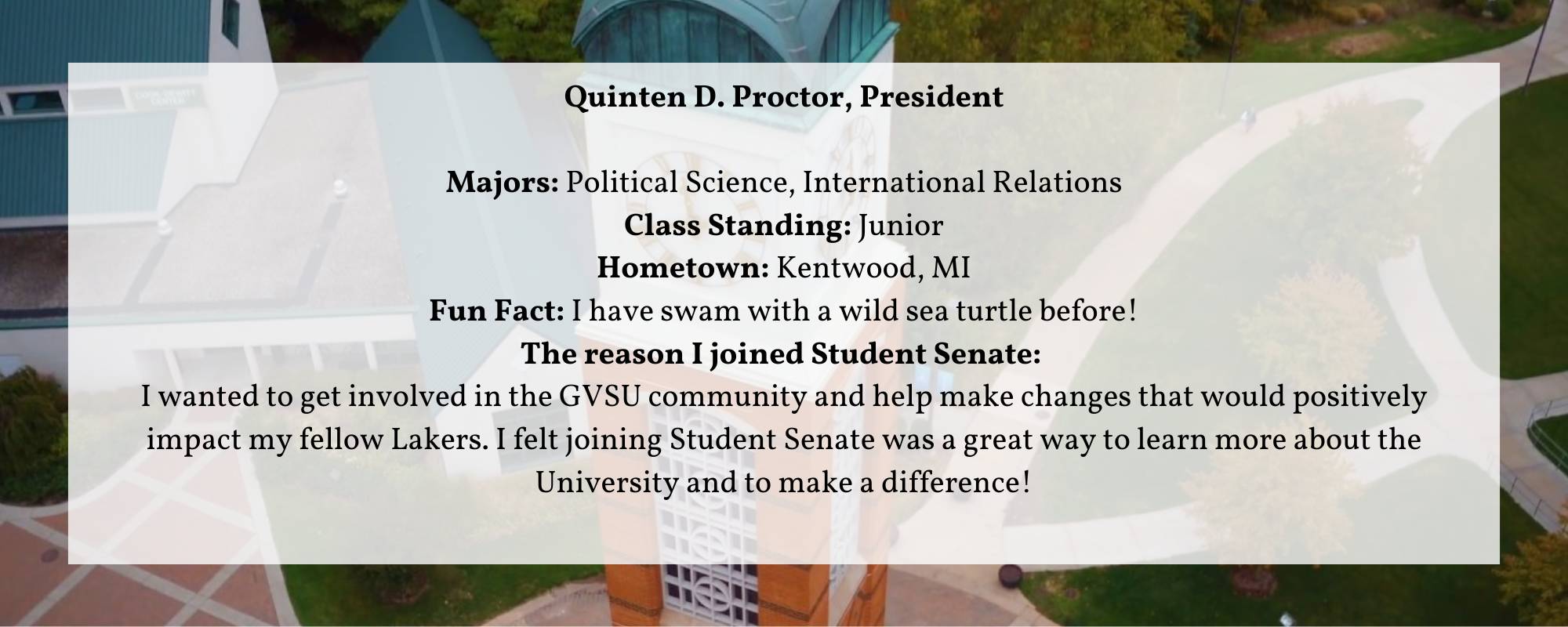 Quinten D. Proctor, President  Majors: Political Science, International Relations Class Standing: Junior Hometown: Kentwood, MI Fun Fact: I have swam with a wild sea turtle before! The reason I joined Student Senate:  I wanted to get involved in the GVSU community and help make changes that would positively impact my fellow Lakers. I felt joining Student Senate was a great way to learn more about the University and to make a difference!